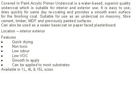 Text Box: Covered In Paint Acrylic Primer Undercoat is a water-based, superior quality undercoat which is suitable for interior and exterior use. It is easy to use, dries quickly for same day re-coating and provides a smooth even surface for the finishing coat. Suitable for use as an undercoat on masonry, fibre cement, timber, MDF and previously painted surfaces. Can also be used as a sealer basecoat on paper faced plasterboard. Location – interior exterior Features Quick dryingNon toxicLow odourLow VOCSmooth to applyCan be applied to most substratesAvailable in 1L, 4L & 15L sizes