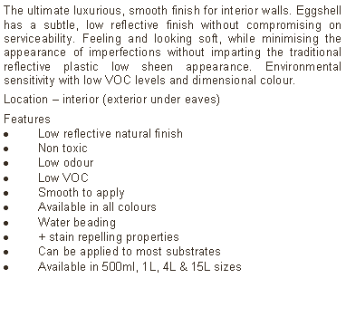 Text Box: The ultimate luxurious, smooth finish for interior walls. Eggshell has a subtle, low reflective finish without compromising on serviceability. Feeling and looking soft, while minimising the appearance of imperfections without imparting the traditional reflective plastic low sheen appearance. Environmental sensitivity with low VOC levels and dimensional colour.Location – interior (exterior under eaves)Features Low reflective natural finishNon toxicLow odourLow VOCSmooth to applyAvailable in all coloursWater beading  + stain repelling propertiesCan be applied to most substratesAvailable in 500ml, 1L, 4L & 15L sizes