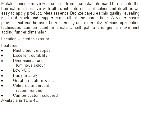 Text Box: Metalessence Bronze was created from a constant demand to replicate the true nature of bronze with all its intricate shifts of colour and depth in an easy to apply product. Metalessence Bronze captures this quality revealing gold red black and copper hues all at the same time. A water based product that can be used both internally and externally. Various application techniques can be used to create a soft patina and gentle movement adding further dimension.Location – interior-exterior Features Rustic bronze appealExcellent durabilityDimensional and  	luminous colourLow VOCEasy to applyGreat for feature wallsColoured undercoat 	recommendedCan be custom colouredAvailable in 1L & 4L		