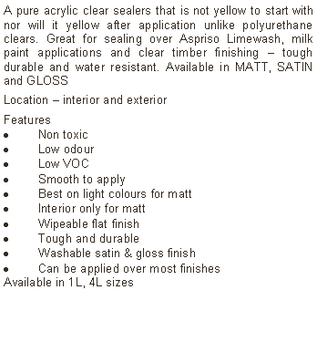 Text Box: A pure acrylic clear sealers that is not yellow to start with nor will it yellow after application unlike polyurethane clears. Great for sealing over Aspriso Limewash, milk paint applications and clear timber finishing – tough durable and water resistant. Available in MATT, SATIN and GLOSSLocation – interior and exteriorFeatures Non toxicLow odourLow VOCSmooth to applyBest on light colours for mattInterior only for mattWipeable flat finishTough and durableWashable satin & gloss finishCan be applied over most finishesAvailable in 1L, 4L sizes