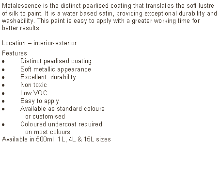 Text Box: Metalessence is the distinct pearlised coating that translates the soft lustre of silk to paint. It is a water based satin, providing exceptional durability and washability. This paint is easy to apply with a greater working time for better resultsLocation – interior-exterior Features Distinct pearlised coating Soft metallic appearanceExcellent  durabilityNon toxicLow VOCEasy to applyAvailable as standard colours	or customised Coloured undercoat required 	on most coloursAvailable in 500ml, 1L, 4L & 15L sizes