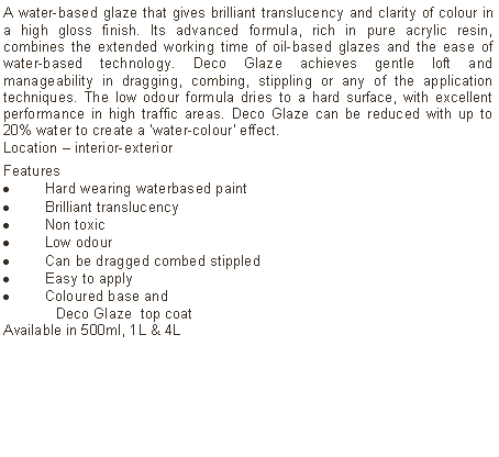 Text Box: A water-based glaze that gives brilliant translucency and clarity of colour in a high gloss finish. Its advanced formula, rich in pure acrylic resin, combines the extended working time of oil-based glazes and the ease of water-based technology. Deco Glaze achieves gentle loft and manageability in dragging, combing, stippling or any of the application techniques. The low odour formula dries to a hard surface, with excellent performance in high traffic areas. Deco Glaze can be reduced with up to 20% water to create a 'water-colour' effect.  Location  interior-exterior Features Hard wearing waterbased paintBrilliant translucency Non toxicLow odourCan be dragged combed stippledEasy to applyColoured base and 	Deco Glaze  top coatAvailable in 500ml, 1L & 4L 	