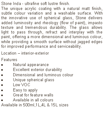 Text Box: Stone Inda - ultrafine soft lustre finish.The unique acrylic coating with a natural matt finish, subtle colour variation and a washable surface. With the innovative use of spherical glass, Stone delivers added luminosity and rheology (flow of paint), impasto texture and tremendous durability. The glass allows light to pass through, refract and interplay with the paint, offering a more dimensional and luminous colour, while providing a smooth surface without jagged edges for improved performance and serviceability. Location – interior-exterior Features Natural appearanceExcellent exterior durabilityDimensional and luminous colourUnique spherical glassLow VOCEasy to applyGreat for feature wallsAvailable in all colours Available in 500ml,1L,4L & 15L sizes