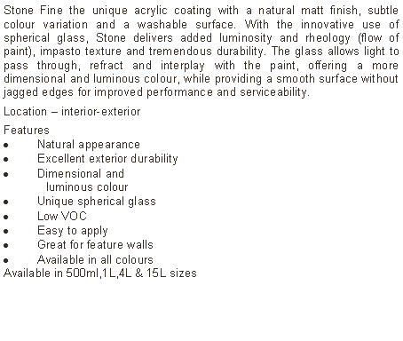 Text Box: Stone Fine the unique acrylic coating with a natural matt finish, subtle colour variation and a washable surface. With the innovative use of spherical glass, Stone delivers added luminosity and rheology (flow of paint), impasto texture and tremendous durability. The glass allows light to pass through, refract and interplay with the paint, offering a more dimensional and luminous colour, while providing a smooth surface without jagged edges for improved performance and serviceability. Location – interior-exterior Features Natural appearanceExcellent exterior durabilityDimensional and	luminous colourUnique spherical glassLow VOCEasy to applyGreat for feature wallsAvailable in all coloursAvailable in 500ml,1L,4L & 15L sizes