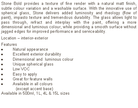 Text Box: Stone Bold provides a texture of fine render with a natural matt finish, subtle colour variation and a washable surface. With the innovative use of spherical glass, Stone delivers added luminosity and rheology (flow of paint), impasto texture and tremendous durability. The glass allows light to pass through, refract and interplay with the paint, offering a more dimensional and luminous colour, while providing a smooth surface without jagged edges for improved performance and serviceability. Location – interior-exterior Features Natural appearanceExcellent exterior durabilityDimensional and  luminous colourUnique spherical glassLow VOCEasy to applyGreat for feature wallsAvailable in all colours 	(except accent base)Available in 500ml, 1L, 4L & 15L sizes