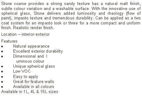Text Box: Stone coarse provides a strong sandy texture has a natural matt finish, subtle colour variation and a washable surface. With the innovative use of spherical glass, Stone delivers added luminosity and rheology (flow of paint), impasto texture and tremendous durability. Can be applied as a two coat system for an impasto look or three for a more compact and uniform finish. Realistic render finish.Location – interior-exterior Features Natural appearanceExcellent exterior durabilityDimensional and  l	uminous colourUnique spherical glassLow VOCEasy to applyGreat for feature wallsAvailable in all colours Available in 1L, 4L & 15L sizes