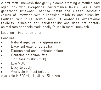 Text Box: A soft matt limewash that gently blooms creating a mottled and aged look with exceptional performance levels.  As a new generation limewash, Aspriso instills the classic aesthetic values of limewash with surpassing reliability and durability. Fortified with pure acrylic resin, it embodies exceptional flexibility, adhesion and serviceability and does not contain animal fats or casein traditionally found in most limewash. Location – interior-exterior Features Natural aged patina appearanceExcellent exterior durabilityDimensional and  luminous colourContains no animal fats 	or Casein (skim milk)Low VOCEasy to applyAvailable in most colours Available in 500ml, 1L, 4L & 15L sizes