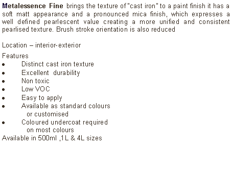 Text Box: Metalessence Fine brings the texture of “cast iron” to a paint finish it has a soft matt appearance and a pronounced mica finish, which expresses a well defined pearlescent value creating a more unified and consistent pearlised texture. Brush stroke orientation is also reduced Location – interior-exterior Features Distinct cast iron textureExcellent  durabilityNon toxicLow VOCEasy to applyAvailable as standard colours 	or customised Coloured undercoat required 	on most coloursAvailable in 500ml ,1L & 4L sizes	