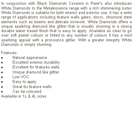 Text Box: In conjunction with Black Diamonds Covered in Paint’s also introduces White Diamonds to the Metalessence range with a rich shimmering luster White Diamonds is suitable for both interior and exterior use, it has a wide range of applications including feature walls gates, doors, structural steel elements such as beams and delicate ironwork. White Diamonds offers a unique sparkling diamond like glitter that is visually stunning in a strong durable water based finish that is easy to apply. Available as clear to go over soft pastel colours or tinted to any number of colours it has a vivid sparkling appeal with a pronounce glitter. With a greater integrity White Diamonds is simply stunning. Features Natural appearanceExcellent exterior durabilityExcellent for features wallsUnique diamond like glitterLow VOCEasy to applyGreat for feature wallsCan be coloured  Available in 1L & 4L sizes