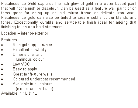 Text Box: Metalessence Gold captures the rich glow of gold in a water based paint that will not tarnish or discolour. Can be used as a feature wall paint or on trims great for doing up an old mirror frame or delicate iron work. Metalessence gold can also be tinted to create subtle colour blends and tones. Exceptionally durable and serviceable finish ideal for adding that finishing touch or a bold statement.Location – interior-exterior Features Rich gold appearanceExcellent durabilityDimensional and  	luminous colourLow VOCEasy to applyGreat for feature wallsColoured undercoat recommendedAvailable in all colours 	(except accent base)Available in 1L & 4L	