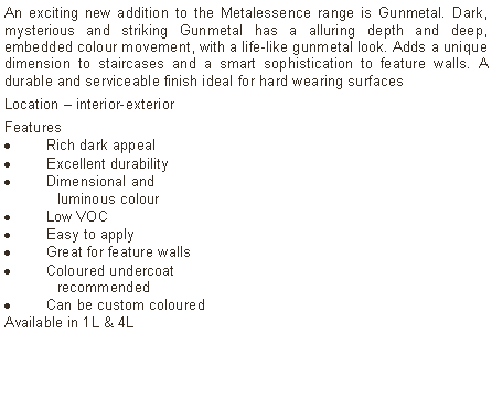 Text Box: An exciting new addition to the Metalessence range is Gunmetal. Dark, mysterious and striking Gunmetal has a alluring depth and deep, embedded colour movement, with a life-like gunmetal look. Adds a unique dimension to staircases and a smart sophistication to feature walls. A durable and serviceable finish ideal for hard wearing surfacesLocation – interior-exterior Features Rich dark appealExcellent durabilityDimensional and	luminous colourLow VOCEasy to applyGreat for feature wallsColoured undercoat 	recommendedCan be custom colouredAvailable in 1L & 4L	