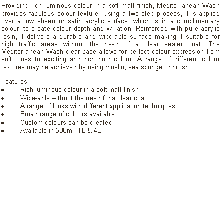 Text Box: Providing rich luminous colour in a soft matt finish, Mediterranean Wash provides fabulous colour texture. Using a two-step process, it is applied over a low sheen or satin acrylic surface, which is in a complimentary colour, to create colour depth and variation. Reinforced with pure acrylic resin, it delivers a durable and wipe-able surface making it suitable for high traffic areas without the need of a clear sealer coat. The Mediterranean Wash clear base allows for perfect colour expression from soft tones to exciting and rich bold colour. A range of different colour textures may be achieved by using muslin, sea sponge or brush.Features Rich luminous colour in a soft matt finishWipe-able without the need for a clear coatA range of looks with different application techniquesBroad range of colours availableCustom colours can be createdAvailable in 500ml, 1L & 4L
