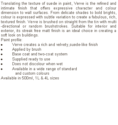 Text Box: Translating the texture of suede in paint, Verve is the refined and intimate finish that offers expressive character and colour dimension to wall surfaces. From delicate shades to bold brights, colour is expressed with subtle variation to create a fabulous, rich, textured finish. Verve is brushed on straight from the tin with multi-directional or random brushstrokes. Suitable for interior and exterior, its streak free matt finish is an ideal choice in creating a soft look on buildings. Paint profile:Verve creates a rich and velvety,suede-like finishApplied by brushBase coat and two-coat systemSupplied ready to use Does not discolour when wetAvailable in a wide range of standard 	and custom coloursAvailable in 500ml, 1L & 4L sizes