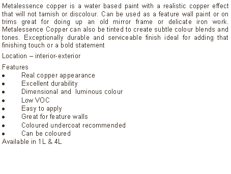 Text Box: Metalessence copper is a water based paint with a realistic copper effect that will not tarnish or discolour. Can be used as a feature wall paint or on trims great for doing up an old mirror frame or delicate iron work. Metalessence Copper can also be tinted to create subtle colour blends and tones. Exceptionally durable and serviceable finish ideal for adding that finishing touch or a bold statementLocation – interior-exterior Features Real copper appearanceExcellent durabilityDimensional and  luminous colourLow VOCEasy to applyGreat for feature wallsColoured undercoat recommendedCan be coloured Available in 1L & 4L	