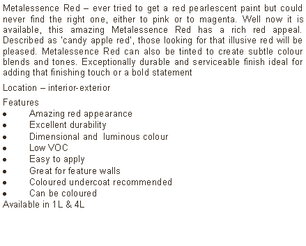 Text Box: Metalessence Red – ever tried to get a red pearlescent paint but could never find the right one, either to pink or to magenta. Well now it is available, this amazing Metalessence Red has a rich red appeal. Described as ‘candy apple red’, those looking for that illusive red will be  pleased. Metalessence Red can also be tinted to create subtle colour blends and tones. Exceptionally durable and serviceable finish ideal for adding that finishing touch or a bold statementLocation – interior-exterior Features Amazing red appearanceExcellent durabilityDimensional and  luminous colourLow VOCEasy to applyGreat for feature wallsColoured undercoat recommendedCan be colouredAvailable in 1L & 4L	