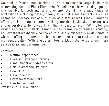 Text Box: Covered in Paint’s latest addition to the Metalessence range is the rich shimmering luster of Black Diamonds. Described as ‘harbour bridge paint’, it is suitable for both interior and exterior use, it has a wide range of applications including gates, doors, structural steel elements such as beams and delicate ironwork or even as a feature wall. Black Diamonds offers a unique elegant diamond like glitter that is visually stunning in a strong durable water based finish that is easy to apply. With alternate design engineering Black Diamonds has dramatically reduced scuffing, and excellent washability compared to ordinary micaceous oxide paints in which scuffing is common, it has a richer deeper appeal with a more pronounce glitter. With a greater integrity Black Diamonds offers more serviceability and performance. Features Natural appearanceExcellent exterior durabilityDimensional and  deep colourUnique diamond like glitterLow VOCEasy to applyGreat for feature wallsCan be coloured  Available in 1L & 4L sizes
