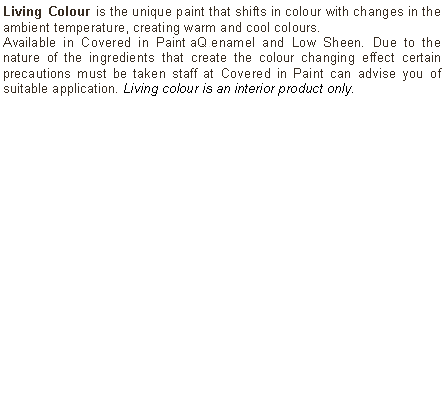 Text Box: Living Colour is the unique paint that shifts in colour with changes in the ambient temperature, creating warm and cool colours. Available in Covered in Paint aQ enamel and Low Sheen. Due to the nature of the ingredients that create the colour changing effect certain precautions must be taken staff at Covered in Paint can advise you of suitable application. Living colour is an interior product only.